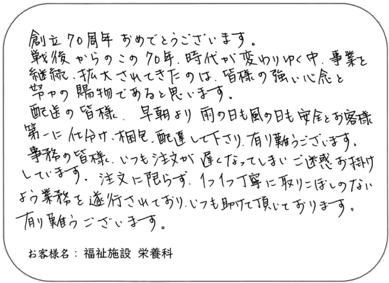創立70周年おめでとうございます。 戦後からのこの70年。時代が変わりゆく中、事業を継続、拡大されてきたのは、皆様の強い信念と努力の賜物であると思います。 配送の皆様、早朝より雨の日も風の日も安全にお客様第一に合わせ、梱包、配送して下さり、有り難うございます。 事務の皆様、いつも注文が遅くなってしまい、ご迷惑お掛けしています。注文に限らず、1つ1つ丁寧に取りにくいよう業務を遂行されており、いつも助けて頂いております。有り難うございます。 お客様名：福祉施設 栄養科