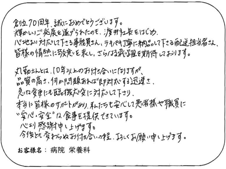 創立70周年、誠におめでとうございます。 輝かしいご発展を遂げられたのも、渡井社長をはじめ、 心地よい対応をして下さる事務員さん、テキパキ丁寧に納品して下さる配送担当者さん、 皆様の情熱に敬意を表し、さらなる飛躍を期待しております。 丸勤さんとは、10年以上のお付き合いになりますが、 品質の高さ、何か問題あれば即対応下さる迅速さ、 急な変更にも臨機応変に対応して下さり、 本当に皆様のサポートがあり、私たちも安心して患者様や職員に “安心・安全”な食事を提供できています。 心より感謝申し上げます。 今後とも変わらぬお付き合いの程、よろしくお願い申し上げます。 お客様名：病院 栄養科