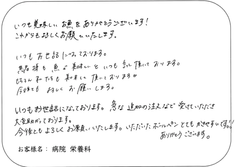 いつも美味しいお魚をありがとうございます！ これからもよろしくお願いいたします。 いつもお世話になっております。 患者様も魚が美味しいといつも喜んで頂いております。 もちろん私たちも美味しく頂いております。 今後ともよろしくお願い致します。 いつもお世話になっております。急な追加の注文など受けていただき 大変助かっております。 今後ともよろしくお願い致します。いただいたボールペンとてもかきやすいです！ ありがとうございます。 お客様名：病院 栄養科