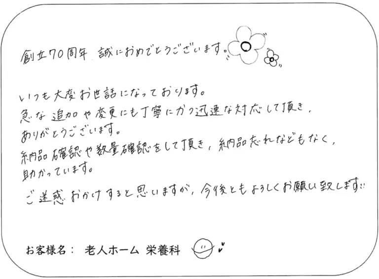 創立70周年、誠におめでとうございます。 いつも大変お世話になっております。 急な追加や変更にも丁寧にかつ迅速な対応して頂き、 ありがとうございます。 納品品確認や数量確認をして頂き、納品忘れなどもなく、 助かっています。 ご迷惑おかけすると思いますが、今後ともよろしくお願い致します。 お客様名：老人ホーム 栄養科